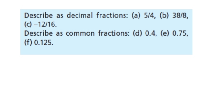 Describe as decimal fractions: (a) 5/4, (b) 38/8,
(c)-12/16.
Describe as common fractions: (d) 0.4, (e) 0.75,
(f) 0.125.