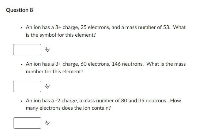 Question 8
.
An ion has a 3+ charge, 25 electrons, and a mass number of 53. What
is the symbol for this element?
A/
.
An ion has a 3+ charge, 60 electrons, 146 neutrons. What is the mass
number for this element?
.
An ion has a -2 charge, a mass number of 80 and 35 neutrons. How
many electrons does the ion contain?