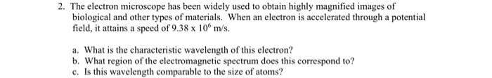 2. The electron microscope has been widely used to obtain highly magnified images of
biological and other types of materials. When an electron is accelerated through a potential
field, it attains a speed of 9.38 x 10° m/s.
a. What is the characteristic wavelength of this electron?
b. What region of the electromagnetic spectrum does this correspond to?
c. Is this wavelength comparable to the size of atoms?
