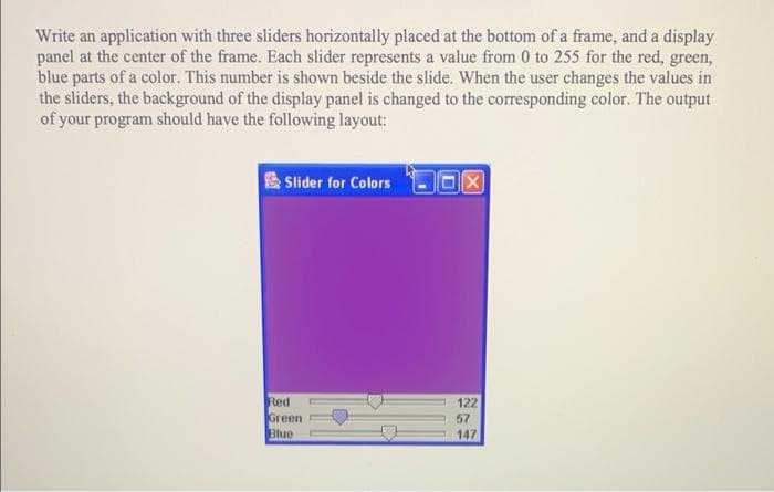 Write an application with three sliders horizontally placed at the bottom of a frame, and a display
panel at the center of the frame. Each slider represents a value from 0 to 255 for the red, green,
blue parts of a color. This number is shown beside the slide. When the user changes the values in
the sliders, the background of the display panel is changed to the corresponding color. The output
of your program should have the following layout:
Slider for Colors
Red
Green
Blue
122
57
147
