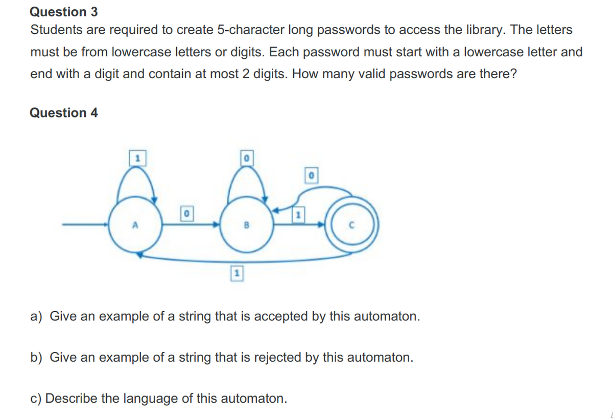 Question 3
Students are required to create 5-character long passwords to access the library. The letters
must be from lowercase letters or digits. Each password must start with a lowercase letter and
end with a digit and contain at most 2 digits. How many valid passwords are there?
Question 4
1
a) Give an example of a string that is accepted by this automaton.
b) Give an example of a string that is rejected by this automaton.
c) Describe the language of this automaton.
