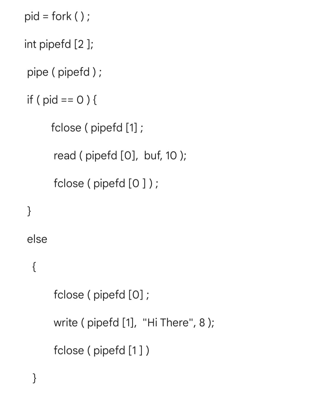 pid = fork ();
%3D
int pipefd [2 ];
pipe ( pipefd );
if ( pid == 0) {
fclose ( pipefd [1] ;
read ( pipefd [0], buf, 10 );
fclose ( pipefd [0] );
}
else
{
fclose ( pipefd [0];
write ( pipefd [1], "Hi There", 8 );
fclose ( pipefd [1] )
}
