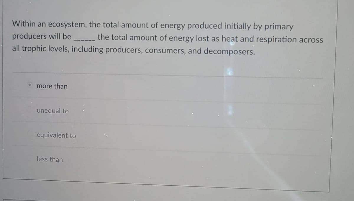 Within an ecosystem, the total amount of energy produced initially by primary
producers will be _ the total amount of energy lost as heat and respiration across
all trophic levels, including producers, consumers, and decomposers.
more than
unequal to
equivalent to
less than
