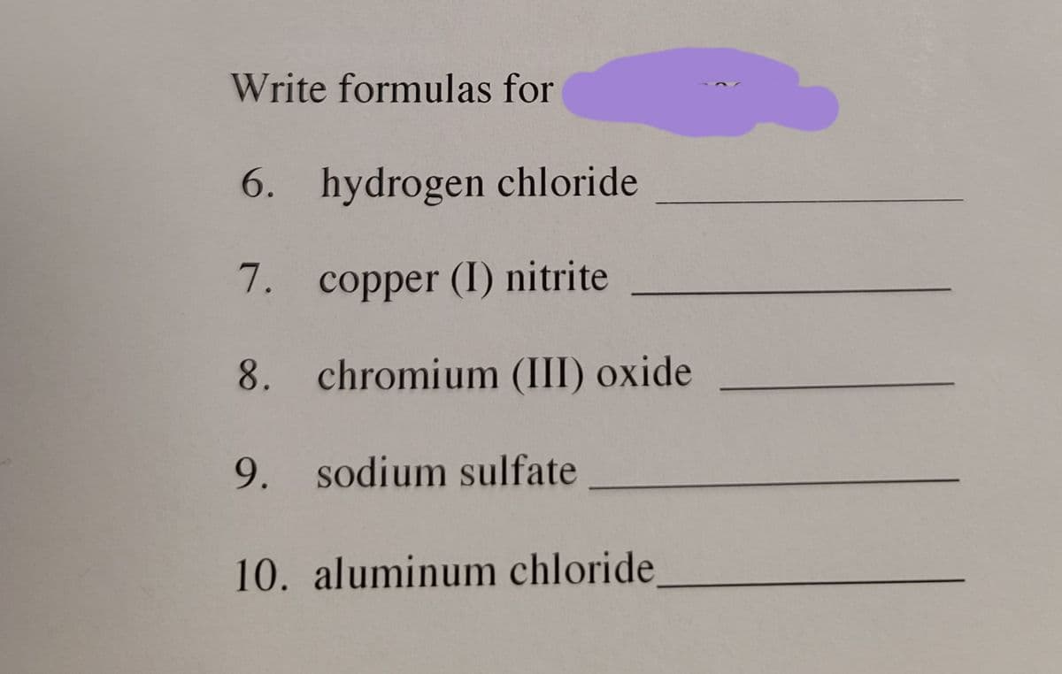 Write formulas for
6. hydrogen chloride
7. copper (I) nitrite
8. chromium (III) oxide
9. sodium sulfate
10. aluminum chloride,
