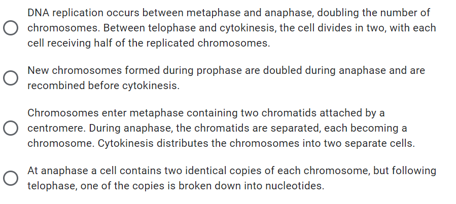 DNA replication occurs between metaphase and anaphase, doubling the number of
O chromosomes. Between telophase and cytokinesis, the cell divides in two, with each
cell receiving half of the replicated chromosomes.
New chromosomes formed during prophase are doubled during anaphase and are
recombined before cytokinesis.
Chromosomes enter metaphase containing two chromatids attached by a
O centromere. During anaphase, the chromatids are separated, each becoming a
chromosome. Cytokinesis distributes the chromosomes into two separate cells.
At anaphase a cell contains two identical copies of each chromosome, but following
telophase, one of the copies is broken down into nucleotides.
