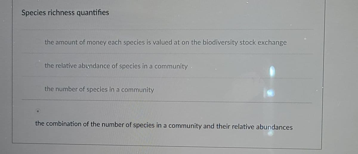 Species richness quantifies
the amount of money each species is valued at on the biodiversity stock exchange
the relative abundance of species in a community.
the number of species in a community
the combination of the number of species in a community and their relative abundances
