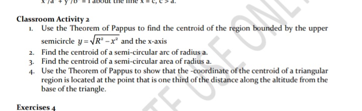 Classroom Activity 2
1. Use the Theorem of Pappus to find the centroid of the region bounded by the upper
semicircle y = VR -x² and the x-axis
2. Find the centroid of a semi-circular arc of radius a.
3. Find the centroid of a semi-circular area of radius a.
4. Use the Theorem of Pappus to show that the -coordinate of the centroid of a triangular
region is located at the point that is one third of the distance along the altitude from the
base of the triangle.
Exercises 4
