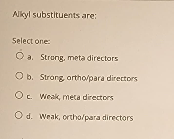 Alkyl substituents are:
Select one:
O a. Strong, meta directors
O b. Strong, ortho/para directors
O c. Weak, meta directors
O d. Weak, ortho/para directors
