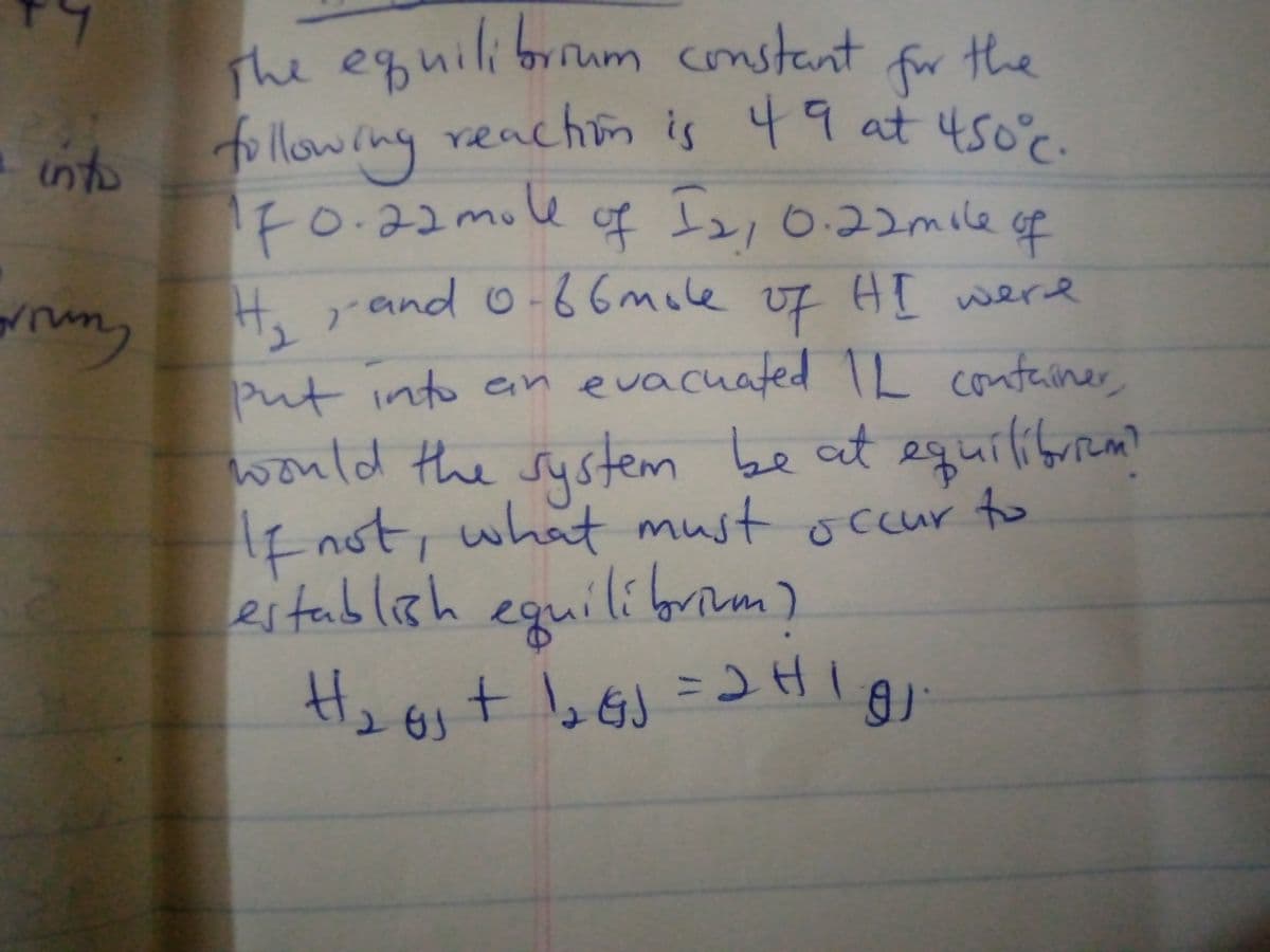 The equilibrium constant
for the
reachin is 49 at 4sor.
24.
following
reachion
the
into
Fo.22mole
of t2,0.22mile
of
rm, H,and 0-66mcle of HI were
H.r
AT were
Put into enevacuated TL container
would the sustem be at equiliforem?
HE not, what must ocur to
eguilioim)
Heoit b=レHI
sCcur
estableh
GJ
