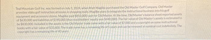 Teal Mountain Golf Inc. was formed on July 1, 2024, when Matt Magilke purchased the Old Master Golf Company. Old Master
provides vidéo golf instruction at kiosks in shopping malls. Magilke plans to integrate the instructional business into his golf
equipment and accessory stores. Magilke paid $850,000 cash for Old Master. At the time, Old Master's balance sheet reported assets
of $630,000 and liabilities of $190.000 (thus stockholders' equity was $440,000). The fair value of Old Master's assets is estimated to
be $830.000. Included in the assets is the Old Master trade name with a fair value of $7.000 and a copyright on some instructional
books with a fair value of $33,600. The trade name has a remaining life of 5 years and can be renewed at nominal cost indefinitely. The
copyright has a remaining life of 40 years.