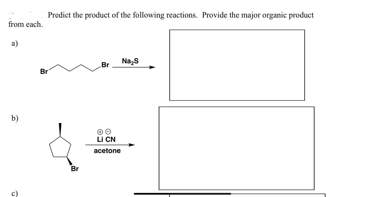 from each.
a)
b)
c)
Predict the product of the following reactions. Provide the major organic product
Br
Br
Br
→→
Li CN
acetone
Na₂S