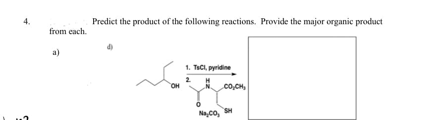 4.
from each.
a)
Predict the product of the following reactions. Provide the major organic product
d)
OH
1. TsCl, pyridine
2. H
CO₂CH3
Na₂CO3 SH