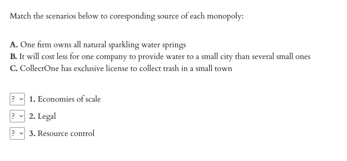 Match the scenarios below to coresponding source of each monopoly:
A. One firm owns all natural sparkling water springs
B. It will cost less for one company to provide water to a small city than several small ones
C. CollectOne has exclusive license to collect trash in a small town
? v 1. Economies of scale
? ✓ 2. Legal
? ✓ 3. Resource control