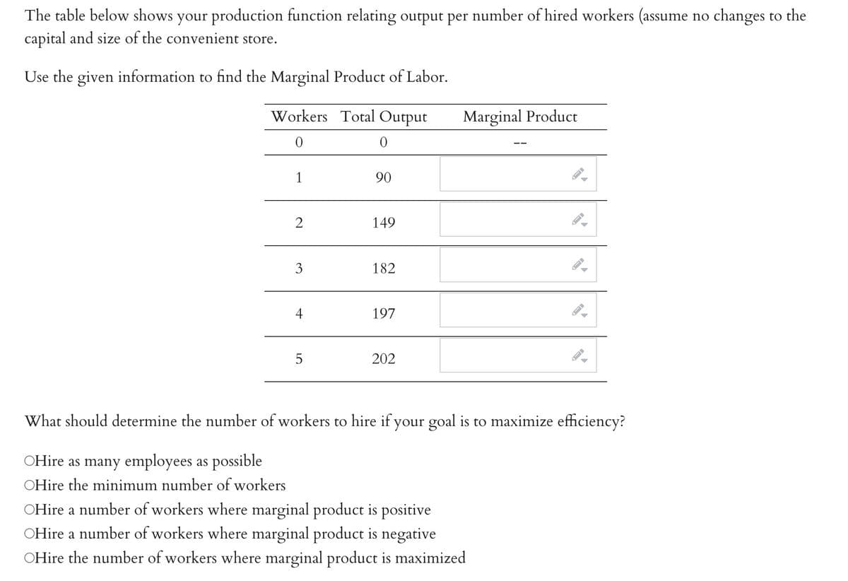 The table below shows your production function relating output per number of hired workers (assume no changes to the
capital and size of the convenient store.
Use the given information to find the Marginal Product of Labor.
Workers Total Output
0
0
1
2
3
4
LO
5
90
149
182
197
202
Marginal Product
A
OHire a number of workers where marginal product is positive
OHire a number of workers where marginal product is negative
OHire the number of workers where marginal product is maximized
—
←
What should determine the number of workers to hire if your goal is to maximize efficiency?
OHire as many employees as possible
OHire the minimum number of workers