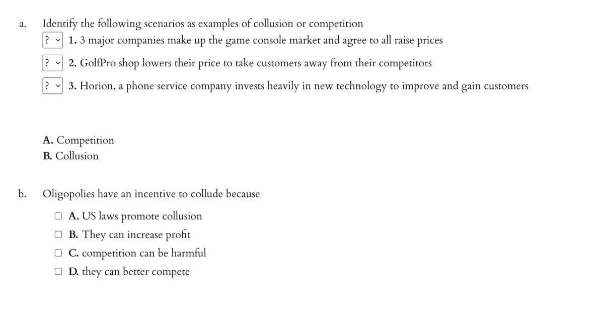 a. Identify the following scenarios as examples of collusion or competition
console market and agree to all raise prices
the game
b.
1. 3 major companies make up
?
2. GolfPro shop lowers their price to take customers away from their competitors
? ✓ 3. Horion, a phone service company invests heavily in new technology to improve and gain customers
?
A. Competition
B. Collusion
Oligopolies have an incentive to collude because
A. US laws promote collusion
B. They can increase profit
C. competition can be harmful
□ D. they can better compete