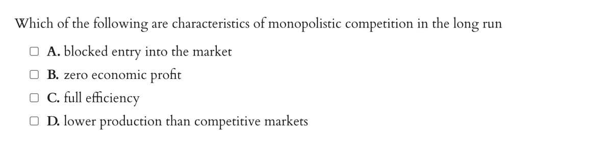 Which of the following are characteristics of monopolistic competition in the long run
A. blocked entry into the market
□ B. zero economic profit
□ C. full efficiency
□ D. lower production than competitive markets