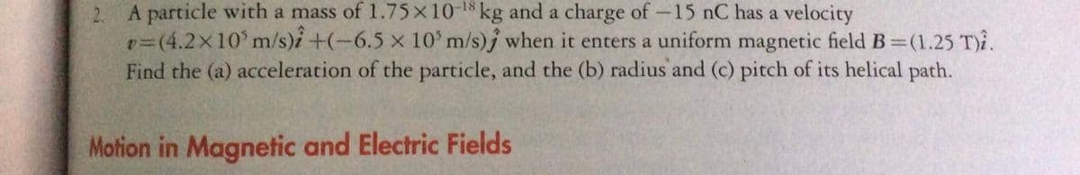 A particle with a mass of 1.75x10 kg and a charge of-15 nC has a velocity
v=(4.2x10' m/s)i +(-6.5 x 10' m/s)j when it enters a uniform magnetic field B (1.25 T)i.
Find the (a) acceleration of the particle, and the (b) radius and (c) pitch of its helical path.
Motion in Magnetic and Electric Fields
