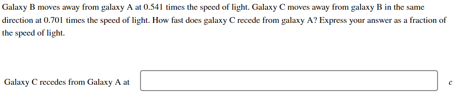 Galaxy B moves away from galaxy A at 0.541 times the speed of light. Galaxy C moves away from galaxy B in the same
direction at 0.701 times the speed of light. How fast does galaxy C recede from galaxy A? Express your answer as a fraction of
the speed of light.
Galaxy C recedes from Galaxy A at
