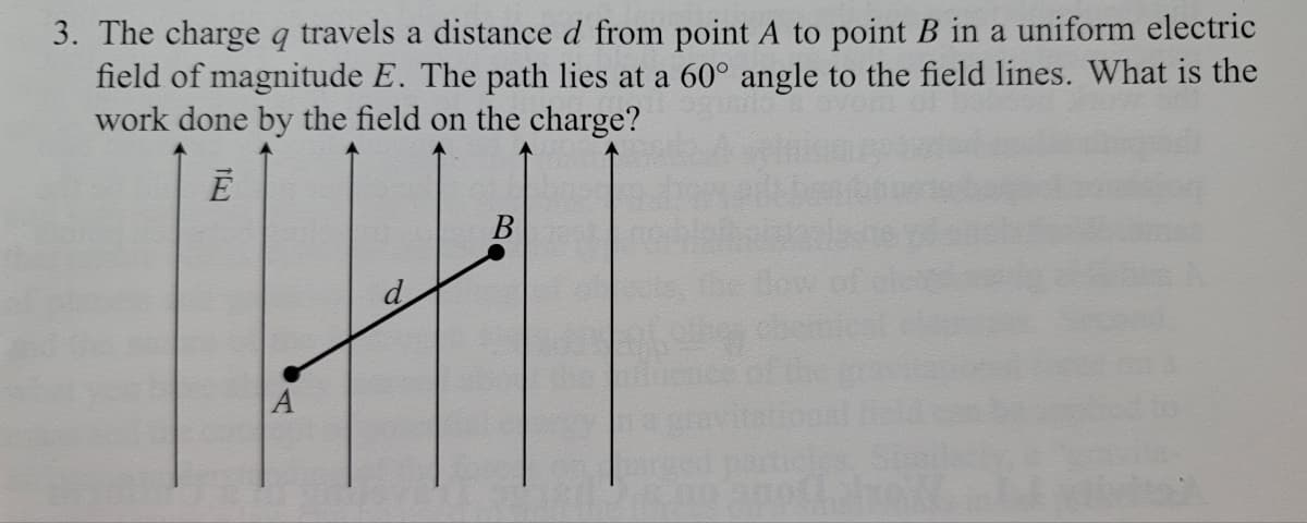 3. The charge q travels a distance d from point A to point B in a uniform electric
field of magnitude E. The path lies at a 60° angle to the field lines. What is the
work done by the field on the charge?
В
