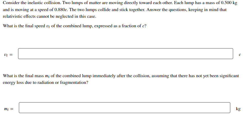 Consider the inelastic collision. Two lumps of matter are moving directly toward each other. Each lump has a mass of 0.500 kg
and is moving at a speed of 0.880c. The two lumps collide and stick together. Answer the questions, keeping in mind that
relativistic effects cannot be neglected in this case.
What is the final speed vf of the combined lump, expressed as a fraction of c?
UF =
What is the final mass mf of the combined lump immediately after the collision, assuming that there has not yet been significant
energy loss due to radiation or fragmentation?
kg
= Ju

