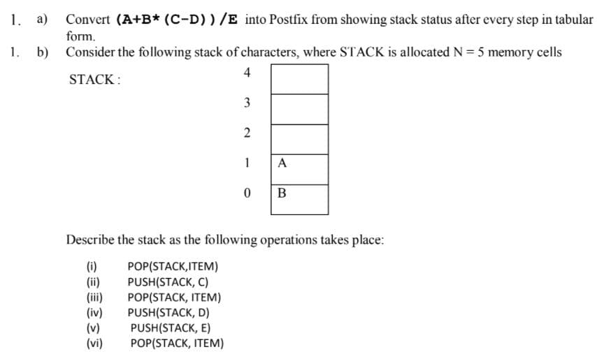1. a)
Convert (A+B* (C-D))/E into Postfix from showing stack status after every step in tabular
form.
1.
b)
Consider the following stack of characters, where STACK is allocated N = 5 memory cells
4
STACK :
3
2
1
A
Describe the stack as the following operations takes place:
(i)
(ii)
(ii)
POP(STACK,ITEM)
PUSH(STACK, C)
POP(STACK, ITEM)
PUSH(STACK, D)
PUSH(STACK, E)
POP(STACK, ITEM)
(v)
(vi)
