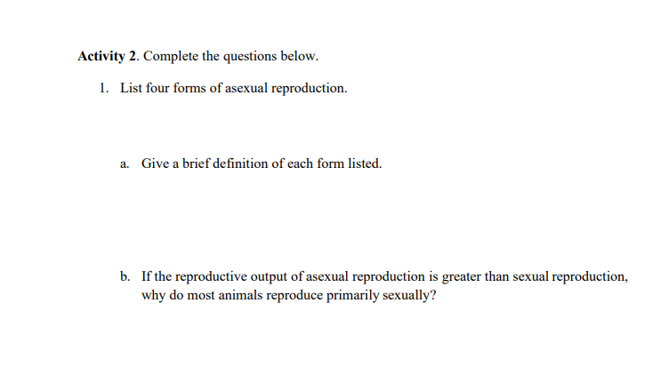 Activity 2. Complete the questions below.
1. List four forms of asexual reproduction.
a. Give a brief definition of each form listed.
b. If the reproductive output of asexual reproduction is greater than sexual reproduction,
why do most animals reproduce primarily sexually?
