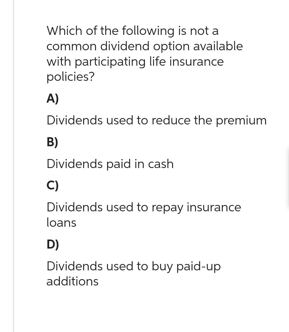 Which of the following is not a
common dividend option available
with participating life insurance
policies?
A)
Dividends used to reduce the premium
B)
Dividends paid in cash
C)
Dividends used to repay insurance
loans
D)
Dividends used to buy paid-up
additions