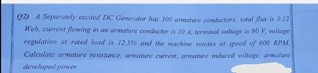 Q2) A Separately excited DC Generator has 300 armature conductors; total flux is 0.12
Web, current flowing in an armature conductor is 10 A, terminal voltage is 80 V, voltage
regulation at rated load is 12.5% and the machine rotates at speed of 600 RPM.
Calculate armature resistance, armature current, armature induced voltage, armature
developed power.
