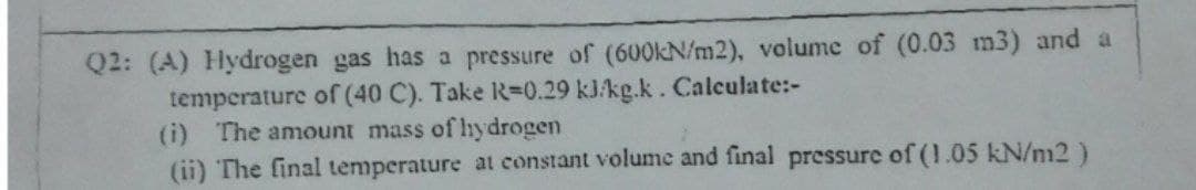 Q2: (A) Hydrogen gas has a pressure of (60OKN/m2), volume of (0.03 m3) and a
temperature of (40 C). Take R=D0.29 kJ/kg.k. Calculate:-
(i) The amount mass of hydrogen
(ii) The final temperature at constant volume and final pressure of (1.05 kN/m2)
