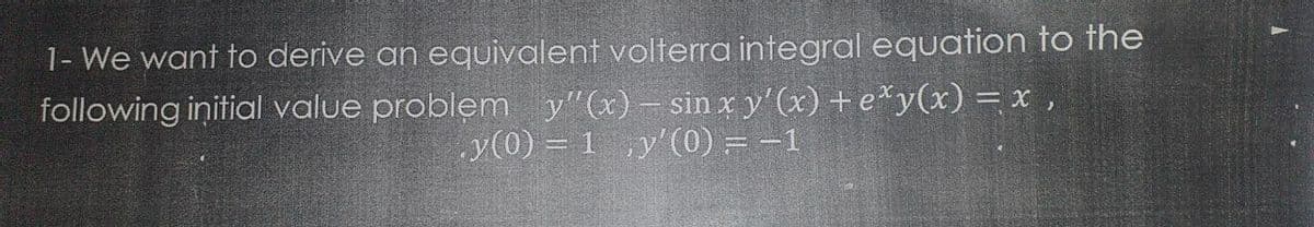 1- We want to derive an equivalent volterra integral equation to the
following initial value problem y"(x)– sin x y'(x) + e*y(x) = x ,
y(0) = 1 ,y'(0) = -1
