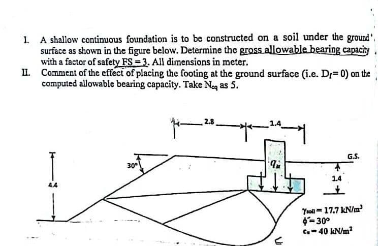 A shallow continuous foundation is to be constructed on a soil under the ground'.
surface as shown in the figure below. Determine the gross allowable bearing capacity
with a factor of safety FS = 3. All dimensions in meter.
II. Comment of the effect of placing the footing at the ground surface (i.e. Dr= 0) on the
computed allowable bearing capacity. Take Neg as 5.
2.8
1.4
I
G.S.
30
1.4
Yson = 17.7 kN/m
= 30°
C= 40 KN/m?
