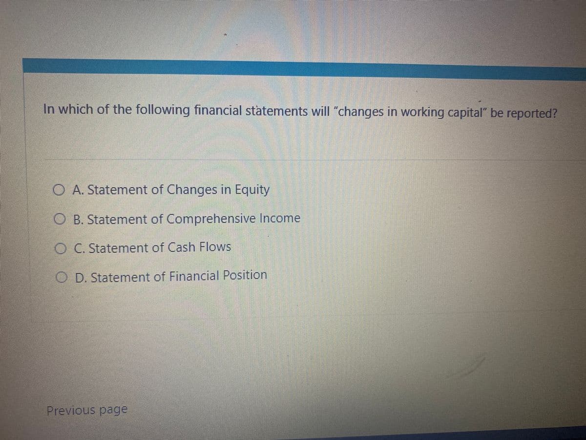 In which of the following financial statements will "changes in working capital" be reported?
O A. Statement of Changes in Equity
O B. Statement of Comprehensive Income
O C. Statement of Cash Flows
O D. Statement of Financial Position
Previous page
