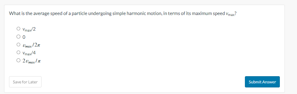 What is the average speed of a particle undergoing simple harmonic motion, in terms of its maximum speed Vmax?
Vmax/2
0
Umax/2n
O Vmax/4
○ 20max! I
Save for Later
Submit Answer