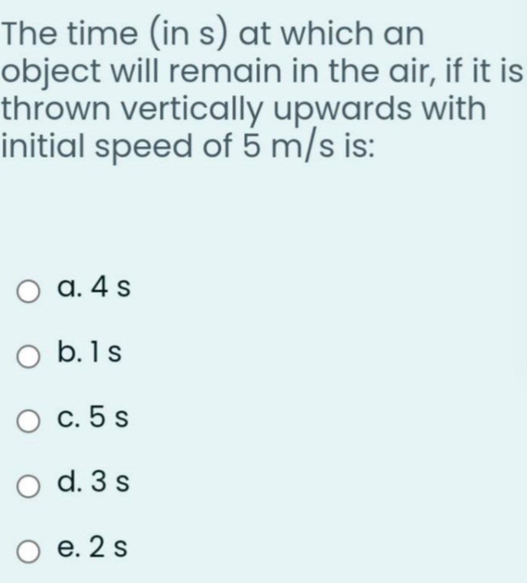 The time (in s) at which an
object will remain in the air, if it is
thrown vertically upwards with
initial speed of 5 m/s is:
a. 4 s
O b.1s
с. 5 s
O d. 3 s
О е. 2s
