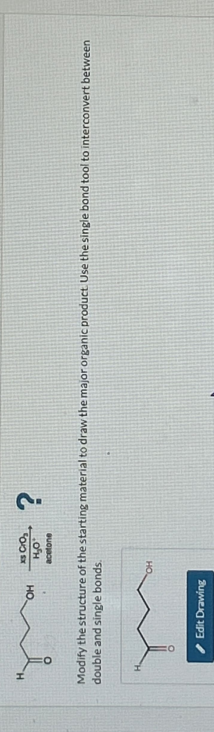 H
OH
H
xs CrO₂
H₂O*
acetone
Modify the structure of the starting material to draw the major organic product. Use the single bond tool to interconvert between
double and single bonds.
Edit Drawing
?
OH