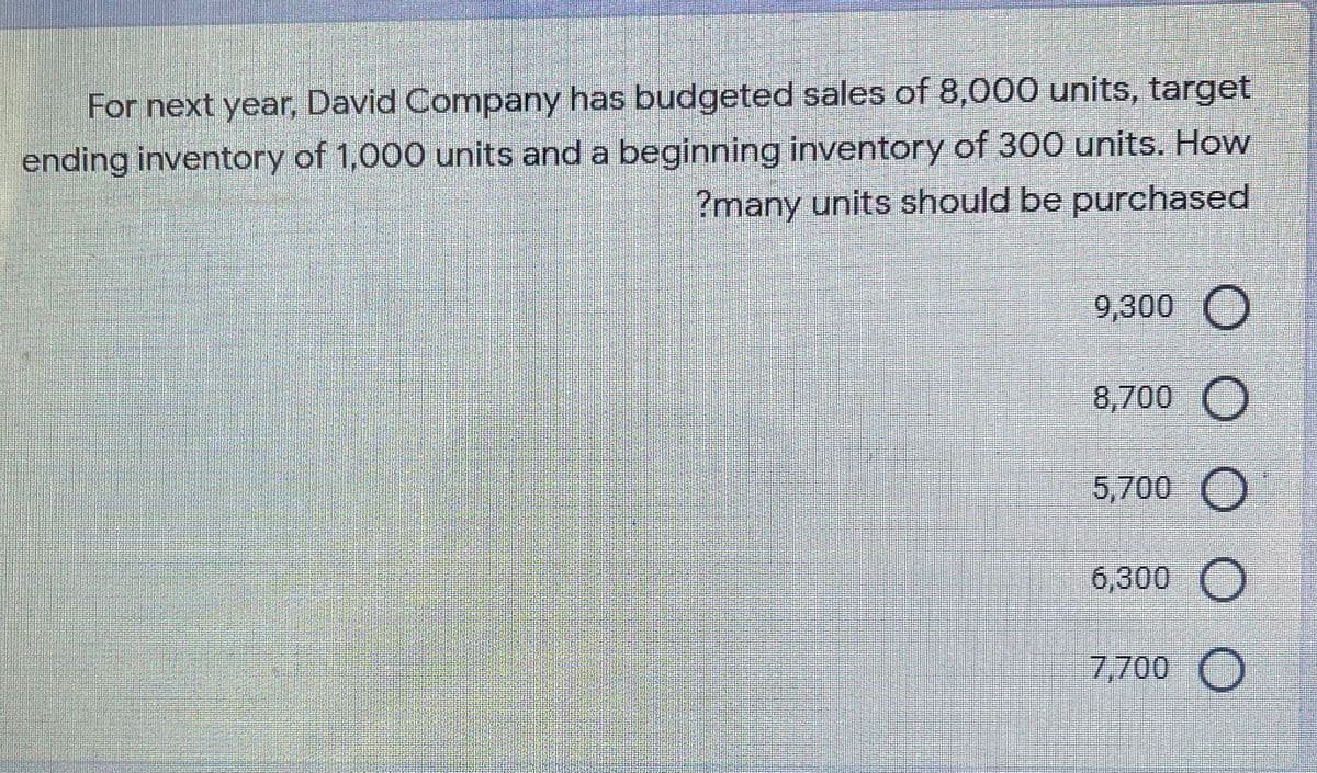 For next year, David Company has budgeted sales of 8,000 units, target
ending inventory of 1,000 units and a beginning inventory of 300 units. How
?many units should be purchased
9,300 O
8,700 O
5,700
6,300 O
7,700 O
