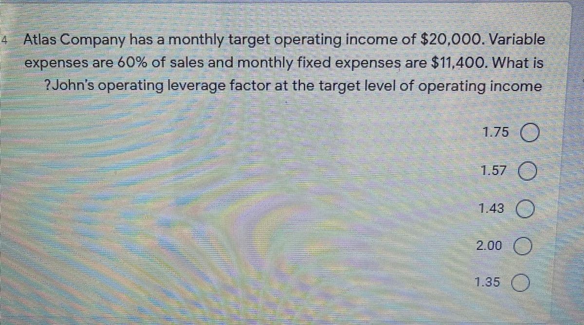 4
Atlas Company has a monthly target operating income of $20,000. Variable
expenses are 60% of sales and monthly fixed expenses are $11,400. What is
?John's operating leverage factor at the targetlevel of operating income
1.75 )
1.57 ()
1.43 )
2.00 ()
1.35 ()
