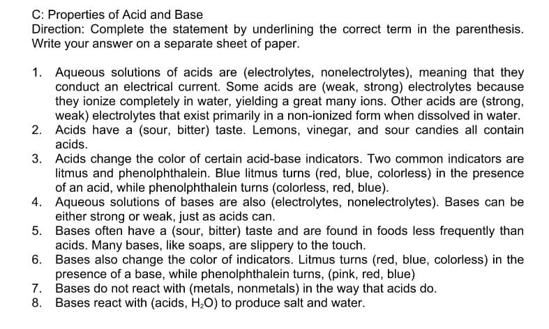 C: Properties of Acid and Base
Direction: Complete the statement by underlining the correct term in the parenthesis.
Write your answer on a separate sheet of paper.
1. Aqueous solutions of acids are (electrolytes, nonelectrolytes), meaning that they
conduct an electrical current. Some acids are (weak, strong) electrolytes because
they ionize completely in water, yielding a great many ions. Other acids are (strong,
weak) electrolytes that exist primarily in a non-ionized form when dissolved in water.
2. Acids have a (sour, bitter) taste. Lemons, vinegar, and sour candies all contain
acids.
3. Acids change the color of certain acid-base indicators. Two common indicators are
litmus and phenolphthalein. Blue litmus turns (red, blue, colorless) in the presence
of an acid, while phenolphthalein turns (colorless, red, blue).
4. Aqueous solutions of bases are also (electrolytes, nonelectrolytes). Bases can be
either strong or weak, just as acids can.
5. Bases often have a (sour, bitter) taste and are found in foods less frequently than
acids. Many bases, like soaps, are slippery to the touch.
6.
Bases also change the color of indicators. Litmus turns (red, blue, colorless) in the
presence of a base, while phenolphthalein turns, (pink, red, blue)
7. Bases do not react with (metals, nonmetals) in the way that acids do.
8. Bases react with (acids, H,O) to produce salt and water.

