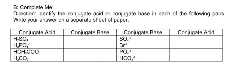 B: Complete Me!
Direction: identify the conjugate acid or conjugate base in each of the following pairs.
Write your answer on a separate sheet of paper.
Conjugate Acid
H,SO,
HPO,
HCH,COO
H,CO3
Conjugate Base
Conjugate Base
SO,?
Conjugate Acid
-1
Br'
PO,
HCO31
