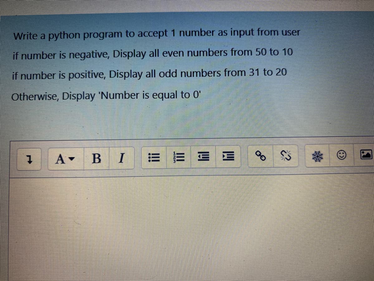 Write a python program to accept 1 number as input from user
if number is negative, Display all even numbers from 50 to 10
if number is positive, Display all odd numbers from 31 to 20
Otherwise, Display 'Number is equal to 0'
A -
BI
三 三三E
