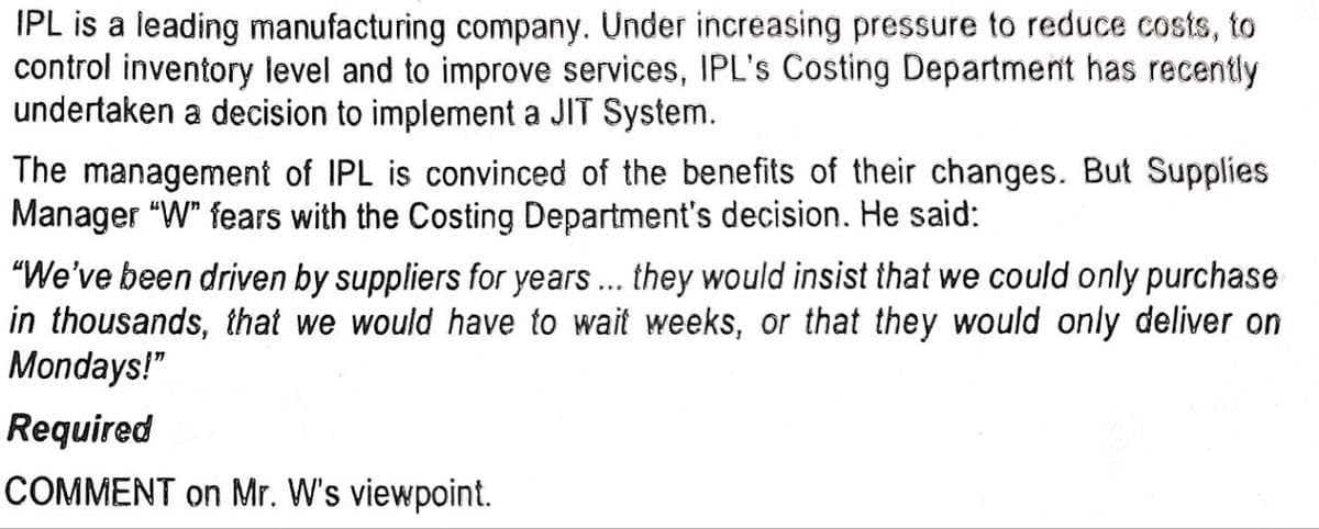 IPL is a leading manufacturing company. Under increasing pressure to reduce costs, to
control inventory level and to improve services, IPL's Costing Department has recently
undertaken a decision to implement a JIT System.
The management of IPL is convinced of the benefits of their changes. But Supplies
Manager "W" fears with the Costing Department's decision. He said:
"We've been driven by suppliers for years... they would insist that we could only purchase
in thousands, that we would have to wait weeks, or that they would only deliver on
Mondays!"
Required
COMMENT on Mr. W's viewpoint.