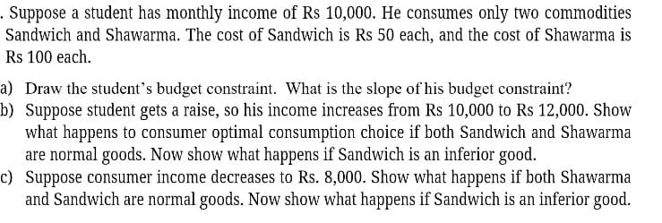 Suppose a student has monthly income of Rs 10,000. He consumes only two commodities
Sandwich and Shawarma. The cost of Sandwich is Rs 50 each, and the cost of Shawarma is
Rs 100 each.
a) Draw the student's budget constraint. What is the slope of his budget constraint?
b) Suppose student gets a raise, so his income increases from Rs 10,000 to Rs 12,000. Show
what happens to consumer optimal consumption choice if both Sandwich and Shawarma
are normal goods. Now show what happens if Sandwich is an inferior good.
c) Suppose consumer income decreases to Rs. 8,000. Show what happens if both Shawarma
and Sandwich are normal goods. Now show what happens if Sandwich is an inferior good.
