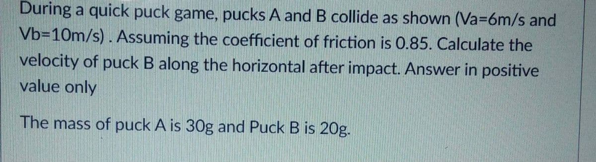 During a quick puck game, pucks A and B collide as shown (Va=6m/s and
Vb=10m/s). Assuming the coefficient of friction is 0.85. Calculate the
velocity of puck B along the horizontal after impact. Answer in positive
value only
The mass of puck A is 30g and Puck B is 20g.
