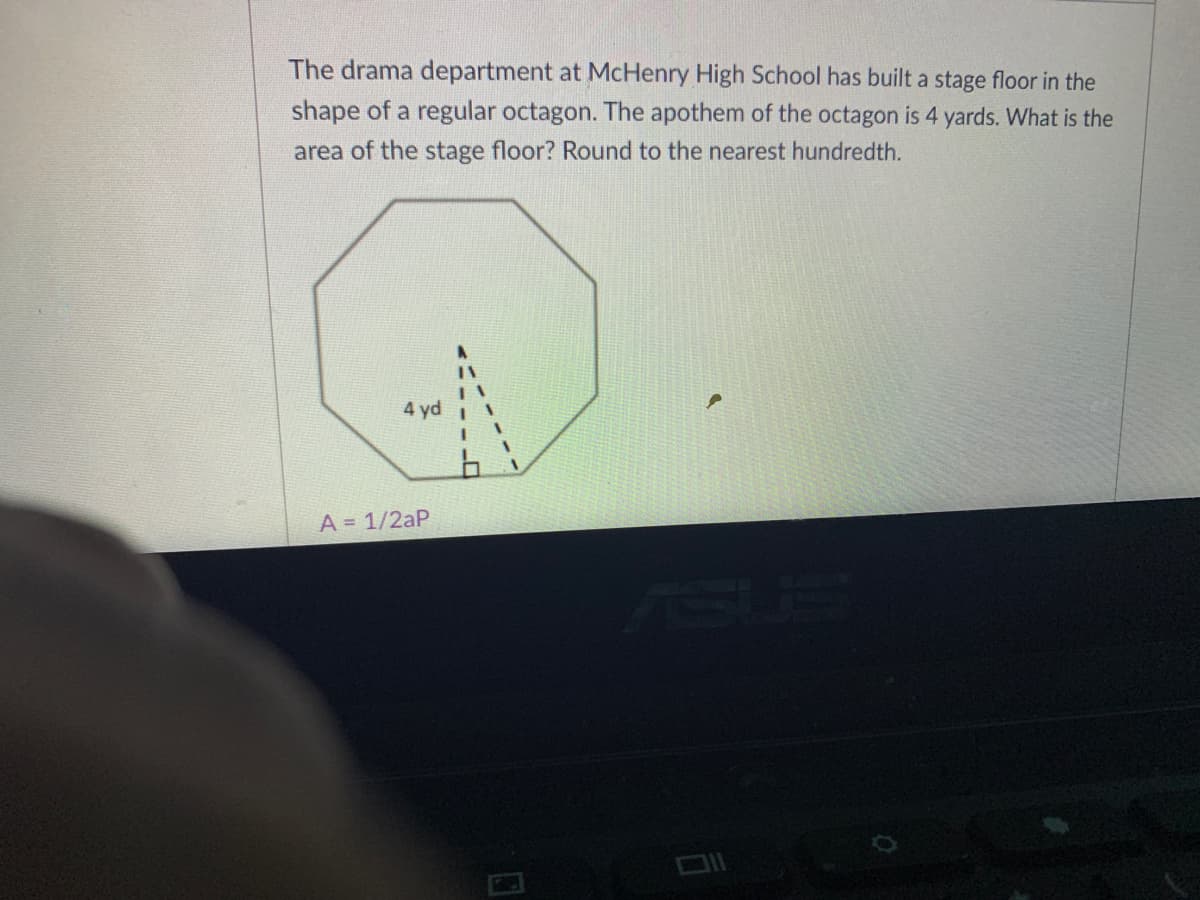 The drama department at McHenry High School has built a stage floor in the
shape of a regular octagon. The apothem of the octagon is 4 yards. What is the
area of the stage floor? Round to the nearest hundredth.
4 yd
A = 1/2aP

