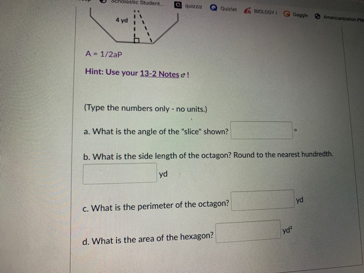 Scholastic Student.
a quizziz
Quizlet
BIOLOGY I
Gaggle
SAmericanization.PN
4 yd
A = 1/2aP
Hint: Use your 13-2 Notes !
(Type the numbers only - no units.)
a. What is the angle of the "slice" shown?
b. What is the side length of the octagon? Round to the nearest hundredth.
yd
yd
c. What is the perimeter of the octagon?
yd?
d. What is the area of the hexagon?
