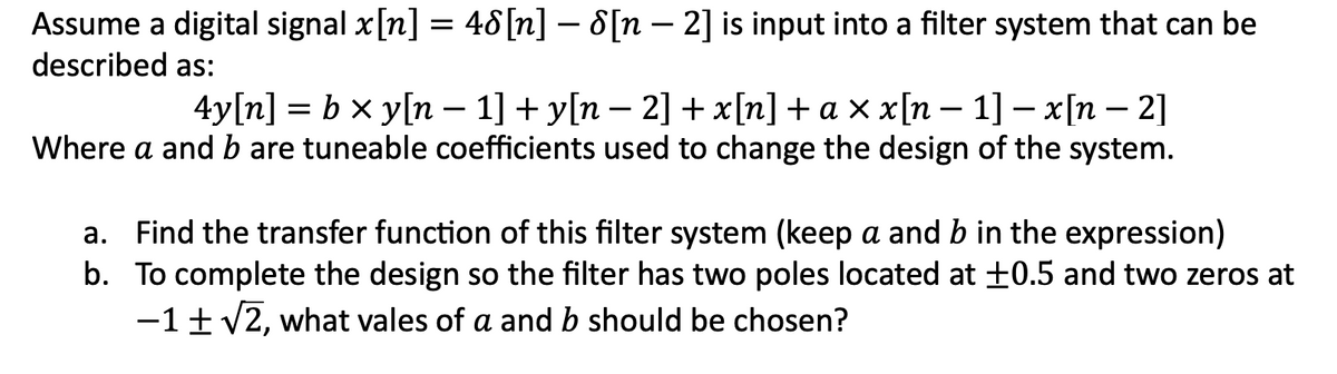Assume a digital signal x[n] = 48[n] − 8[n − 2] is input into a filter system that can be
described as:
4y[n] = b × y[n − 1] + y[n − 2] + x[n] + a × x[n − 1] − x[n − 2]
Where a and b are tuneable coefficients used to change the design of the system.
a.
Find the transfer function of this filter system (keep a and b in the expression)
b. To complete the design so the filter has two poles located at ±0.5 and two zeros at
-1 ± √2, what vales of a and b should be chosen?