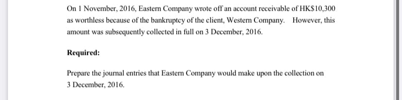 On 1 November, 2016, Eastern Company wrote off an account receivable of HK$10,300
as worthless because of the bankruptey of the client, Western Company. However, this
amount was subsequently collected in full on 3 December, 2016.
Required:
Prepare the journal entries that Eastern Company would make upon the collection on
3 December, 2016.
