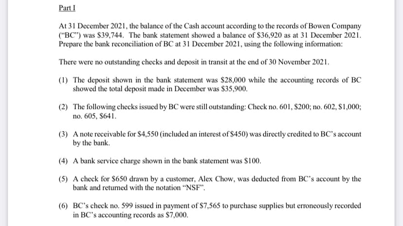 Part I
At 31 December 2021, the balance of the Cash account according to the records of Bowen Company
("BC") was $39,744. The bank statement showed a balance of $36,920 as at 31 December 2021.
Prepare the bank reconciliation of BC at 31 December 2021, using the following information:
There were no outstanding checks and deposit in transit at the end of 30 November 2021.
(1) The deposit shown in the bank statement was $28,000 while the accounting records of BC
showed the total deposit made in December was $35,900.
(2) The following checks issued by BC were still outstanding: Check no. 601, $200; no. 602, $1,000;
no. 605, $641.
(3) A note receivable for $4,550 (included an interest of $450) was directly credited to BC's account
by the bank.
(4) A bank service charge shown in the bank statement was $100.
(5) A check for $650 drawn by a customer, Alex Chow, was deducted from BC's account by the
bank and returned with the notation "NSF".
(6) BC's check no. 599 issued in payment of $7,565 to purchase supplies but erroneously recorded
in BC's accounting records as $7,000.
