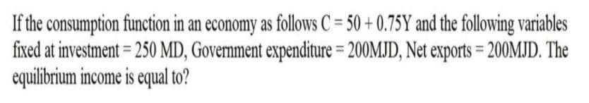 If the consumption function in an economy as follows C = 50 + 0.75Y and the following variables
fixed at investment = 250 MD, Government expenditure = 200MJD, Net exports = 200MJD. The
equilibrium income is equal to?
%3D
