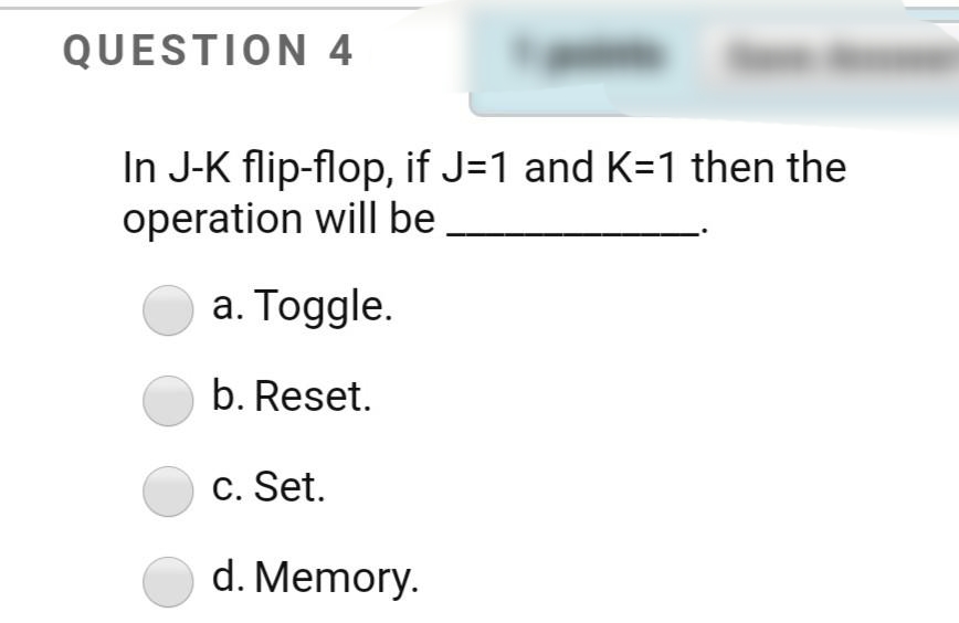 QUESTION 4
In J-K flip-flop, if J=1 and K=1 then the
operation will be
a. Toggle.
b. Reset.
c. Set.
d. Memory.
